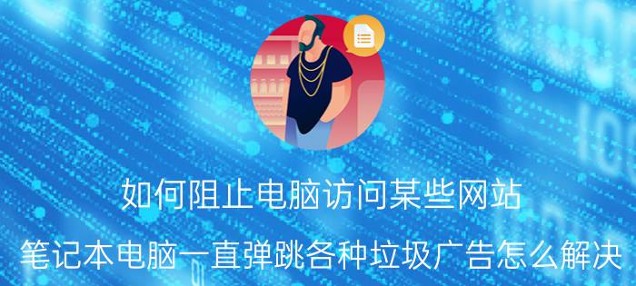 如何阻止电脑访问某些网站 笔记本电脑一直弹跳各种垃圾广告怎么解决？